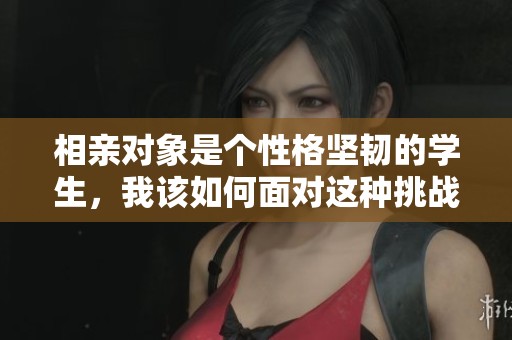 相亲对象是个性格坚韧的学生，我该如何面对这种挑战