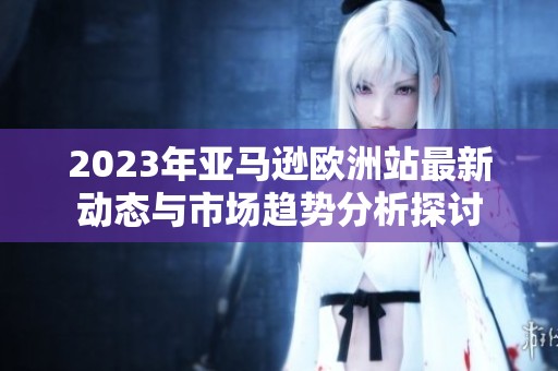 2023年亚马逊欧洲站最新动态与市场趋势分析探讨