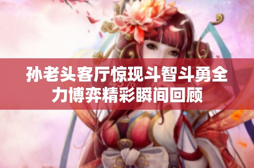 孙老头客厅惊现斗智斗勇全力博弈精彩瞬间回顾