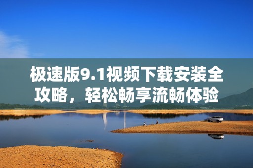 极速版9.1视频下载安装全攻略，轻松畅享流畅体验