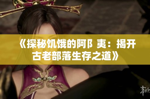 《探秘饥饿的阿阝夷：揭开古老部落生存之道》