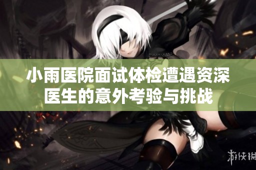 小雨医院面试体检遭遇资深医生的意外考验与挑战