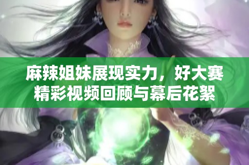 麻辣姐妹展现实力，好大赛精彩视频回顾与幕后花絮