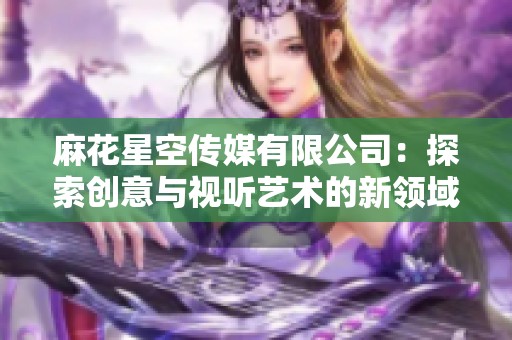 麻花星空传媒有限公司：探索创意与视听艺术的新领域