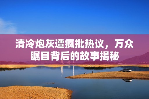 清冷炮灰遭疯批热议，万众瞩目背后的故事揭秘