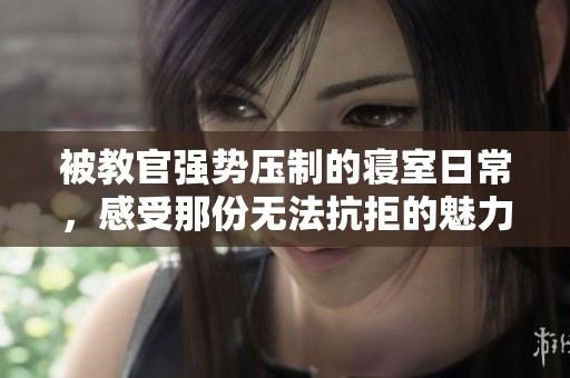 被教官强势压制的寝室日常，感受那份无法抗拒的魅力