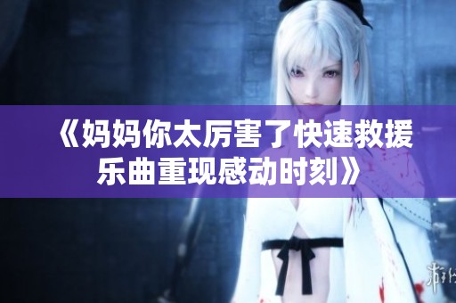 《妈妈你太厉害了快速救援乐曲重现感动时刻》