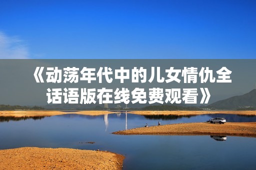 《动荡年代中的儿女情仇全话语版在线免费观看》