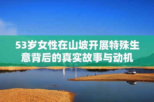 53岁女性在山坡开展特殊生意背后的真实故事与动机