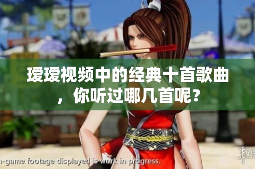瑷瑷视频中的经典十首歌曲，你听过哪几首呢？
