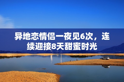 异地恋情侣一夜见6次，连续迎接8天甜蜜时光