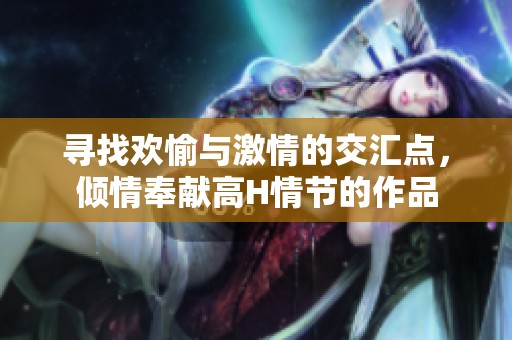 寻找欢愉与激情的交汇点，倾情奉献高H情节的作品