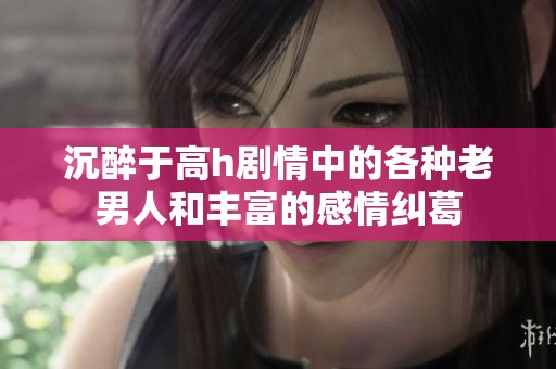 沉醉于高h剧情中的各种老男人和丰富的感情纠葛