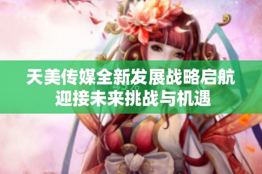 天美传媒全新发展战略启航 迎接未来挑战与机遇