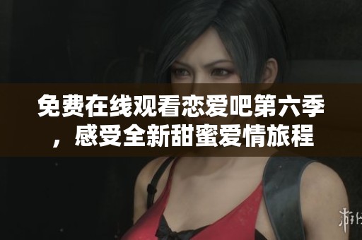 免费在线观看恋爱吧第六季，感受全新甜蜜爱情旅程