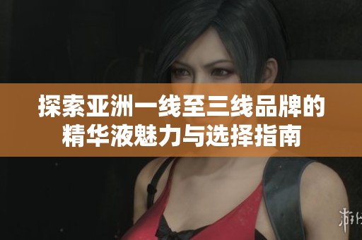 探索亚洲一线至三线品牌的精华液魅力与选择指南