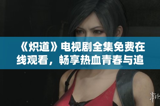 《炽道》电视剧全集免费在线观看，畅享热血青春与追梦征程