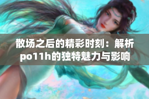 散场之后的精彩时刻：解析po11h的独特魅力与影响