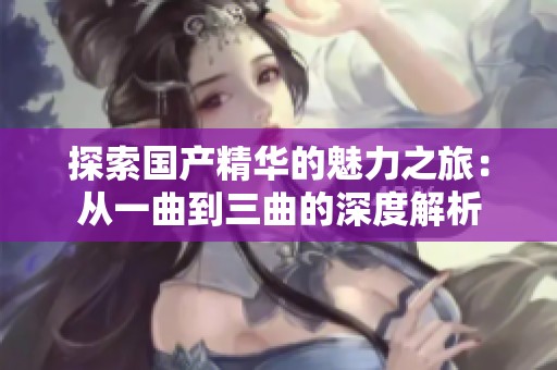 探索国产精华的魅力之旅：从一曲到三曲的深度解析