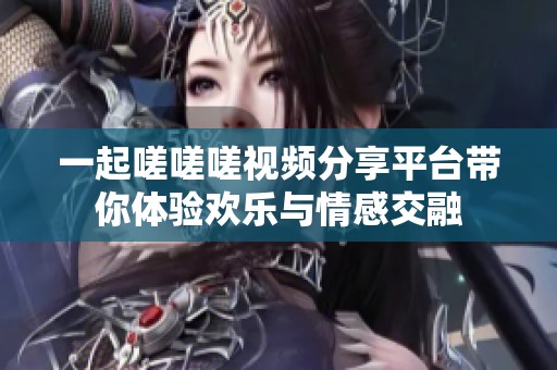 一起嗟嗟嗟视频分享平台带你体验欢乐与情感交融