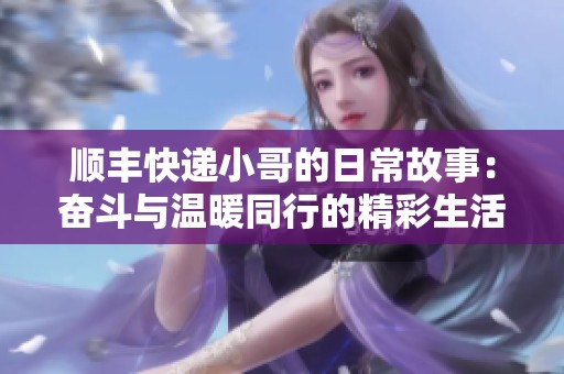 顺丰快递小哥的日常故事：奋斗与温暖同行的精彩生活