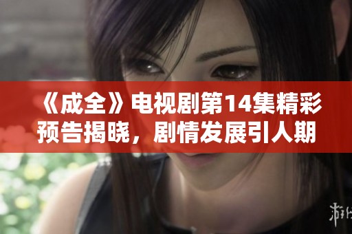 《成全》电视剧第14集精彩预告揭晓，剧情发展引人期待