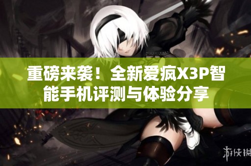 重磅来袭！全新爱疯X3P智能手机评测与体验分享