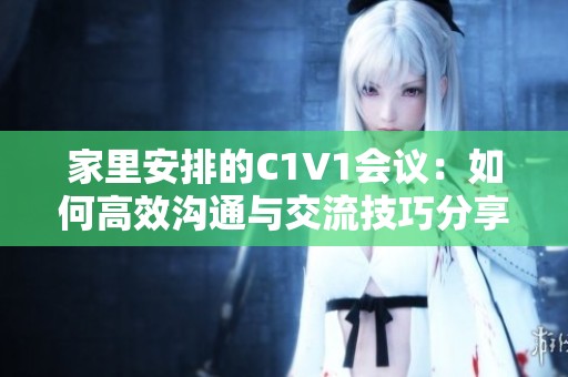 家里安排的C1V1会议：如何高效沟通与交流技巧分享