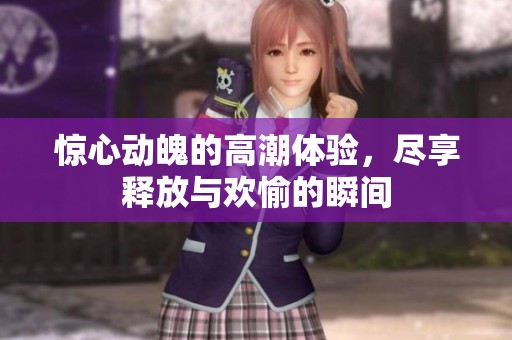 惊心动魄的高潮体验，尽享释放与欢愉的瞬间