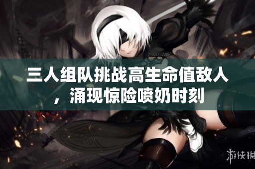 三人组队挑战高生命值敌人，涌现惊险喷奶时刻