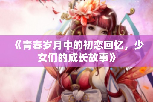 《青春岁月中的初恋回忆，少女们的成长故事》