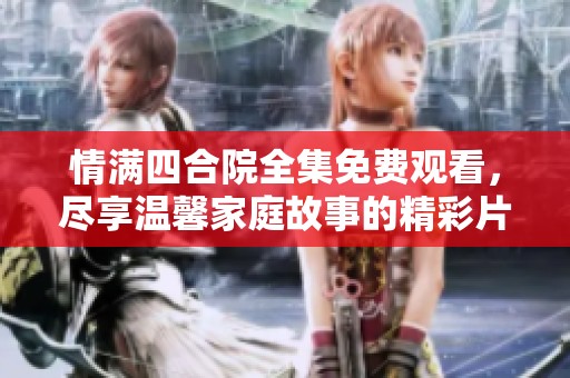 情满四合院全集免费观看，尽享温馨家庭故事的精彩片段