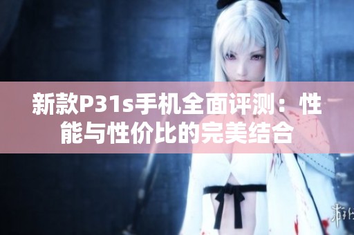 新款P31s手机全面评测：性能与性价比的完美结合