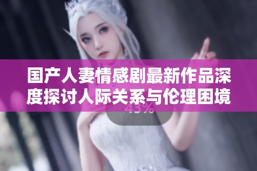 国产人妻情感剧最新作品深度探讨人际关系与伦理困境