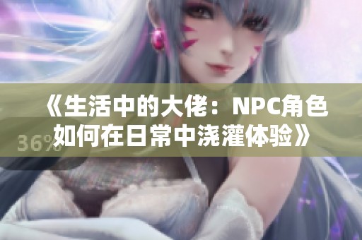 《生活中的大佬：NPC角色如何在日常中浇灌体验》