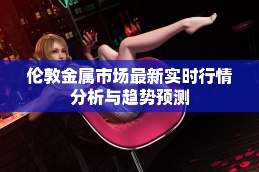 伦敦金属市场最新实时行情分析与趋势预测