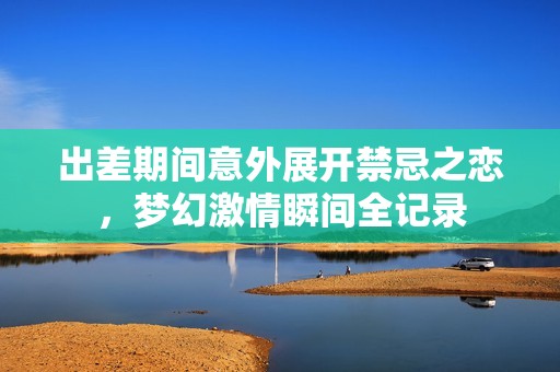 出差期间意外展开禁忌之恋，梦幻激情瞬间全记录