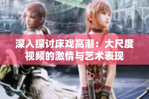 深入探讨床戏高潮：大尺度视频的激情与艺术表现