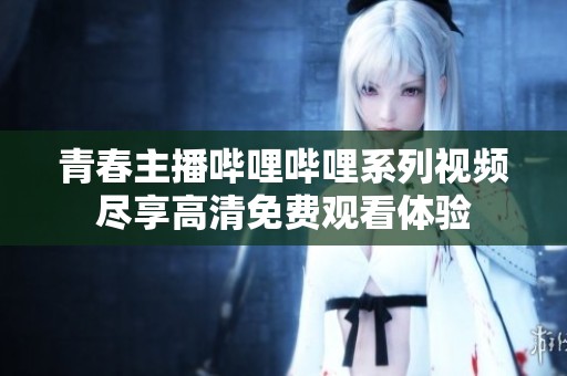青春主播哔哩哔哩系列视频尽享高清免费观看体验