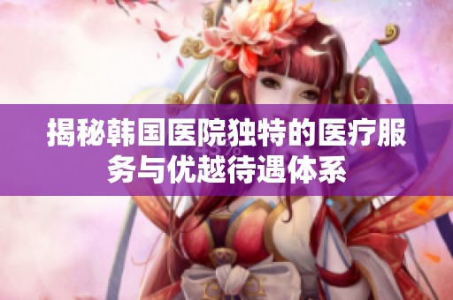 揭秘韩国医院独特的医疗服务与优越待遇体系
