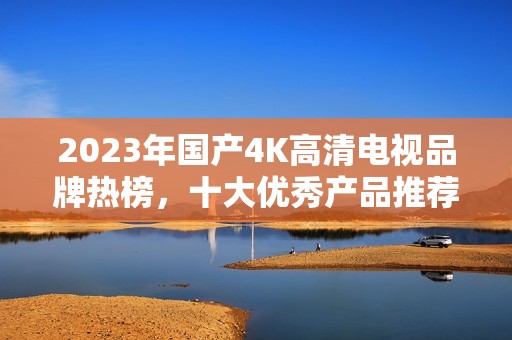 2023年国产4K高清电视品牌热榜，十大优秀产品推荐