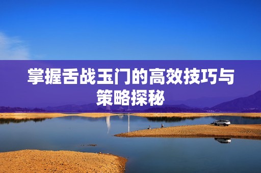 掌握舌战玉门的高效技巧与策略探秘