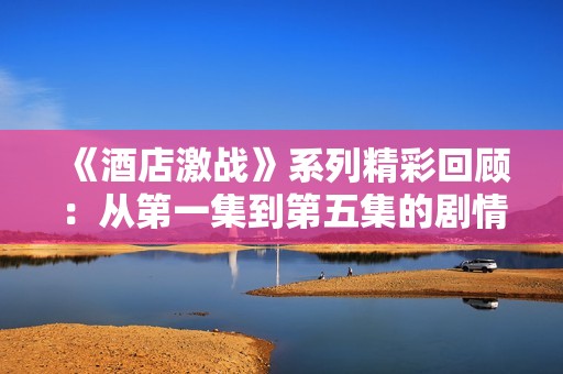 《酒店激战》系列精彩回顾：从第一集到第五集的剧情亮点全解析