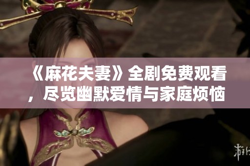 《麻花夫妻》全剧免费观看，尽览幽默爱情与家庭烦恼的精彩片段