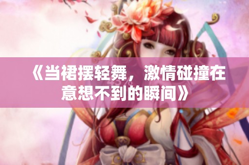 《当裙摆轻舞，激情碰撞在意想不到的瞬间》