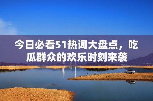 今日必看51热词大盘点，吃瓜群众的欢乐时刻来袭