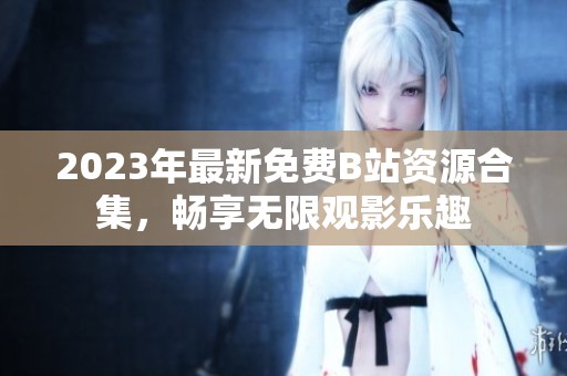 2023年最新免费B站资源合集，畅享无限观影乐趣