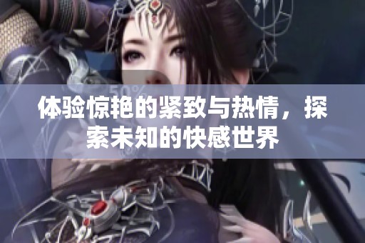 体验惊艳的紧致与热情，探索未知的快感世界