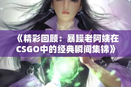 《精彩回顾：暴躁老阿姨在CSGO中的经典瞬间集锦》