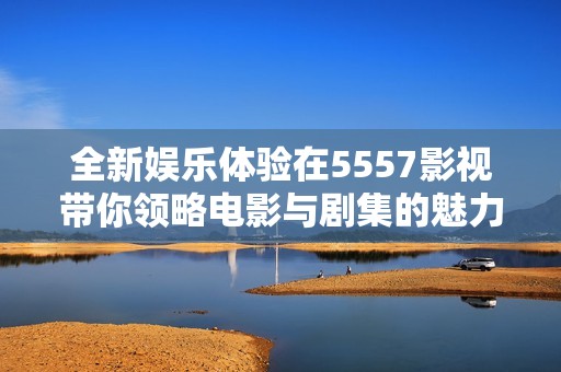 全新娱乐体验在5557影视带你领略电影与剧集的魅力